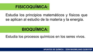 RAMAS DE LA QUÍMICA
Estudia los principios matemáticos y físicos que
se aplican al estudio de la materia y la energía.
Estudia los procesos químicos en los seres vivos.
APUNTES DE QUÍMICA - EDIN MAXIMILIANO QUIM POP
FISICOQUÍMICA:
BIOQUÍMICA:
 
