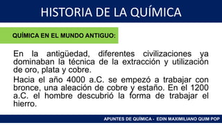 HISTORIA DE LA QUÍMICA
En la antigüedad, diferentes civilizaciones ya
dominaban la técnica de la extracción y utilización
de oro, plata y cobre.
Hacia el año 4000 a.C. se empezó a trabajar con
bronce, una aleación de cobre y estaño. En el 1200
a.C. el hombre descubrió la forma de trabajar el
hierro.
APUNTES DE QUÍMICA - EDIN MAXIMILIANO QUIM POP
QUÍMICA EN EL MUNDO ANTIGUO:
 