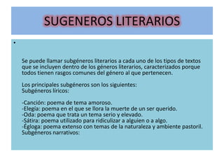 SUGENEROS LITERARIOS
•
Se puede llamar subgéneros literarios a cada uno de los tipos de textos
que se incluyen dentro de los géneros literarios, caracterizados porque
todos tienen rasgos comunes del género al que pertenecen.
Los principales subgéneros son los siguientes:
Subgéneros líricos:
-Canción: poema de tema amoroso.
-Elegía: poema en el que se llora la muerte de un ser querido.
-Oda: poema que trata un tema serio y elevado.
-Sátira: poema utilizado para ridiculizar a alguien o a algo.
-Égloga: poema extenso con temas de la naturaleza y ambiente pastoril.
Subgéneros narrativos:
 