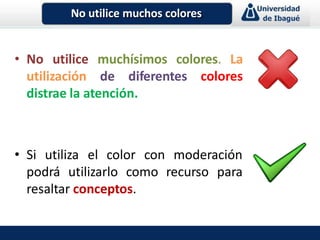 • No utilice muchísimos colores. La
utilización de diferentes colores
distrae la atención.
• Si utiliza el color con moderación
podrá utilizarlo como recurso para
resaltar conceptos.
No utilice muchos colores
 