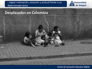Desplazados en Colombia
…lograr motivación, emoción y actitud frente a un
determinado tema
Centro de Innovación Educativa ÁVACO
 