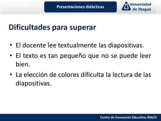 Dificultades para superar
• El docente lee textualmente las diapositivas.
• El texto es tan pequeño que no se puede leer
bien.
• La elección de colores dificulta la lectura de las
diapositivas.
Presentaciones didácticas
Centro de Innovación Educativa ÁVACO
 