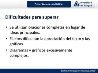 Dificultades para superar
• Se utilizan oraciones completas en lugar de
ideas principales.
• Efectos dificultan la apreciación del texto y las
gráficas.
• Diagramas y gráficos excesivamente
complejos.
Presentaciones didácticas
Centro de Innovación Educativa ÁVACO
 