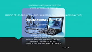 UNIVERSIDAD AUTONOMA DE GUERRERO 
UNIDAD ACADEMICA DE DERECHO 
MANEJO DE LAS TECNOLOGIAS DE LA INFORMACION Y LACOMUNICACION ( TIC’S) 
PRESENTACIONES DIGITALES 
EQUIPO #3 
INTEGRANTES DEL EQUIPO: 
LEONIDES BAUTISTA BENIGNO 
NADIA CARRANZA JACINTO 
GUADALUPE CASTRO BONILLA 
ANGELICA DIAZ SIXTO 
ITZEL GUADALUPE JIMENEZ RODRIGUEZ 
GERARDO MATIAS VELAZQUEZ 
JESSICA ANTONIA MIGUELES DE LA CRUZ 
1 “A” T/M 
 