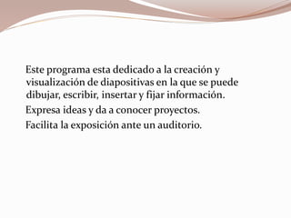 Este programa esta dedicado a la creación y
visualización de diapositivas en la que se puede
dibujar, escribir, insertar y fijar información.
Expresa ideas y da a conocer proyectos.
Facilita la exposición ante un auditorio.
