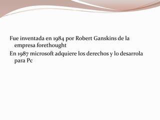 Fue inventada en 1984 por Robert Ganskins de la
empresa forethought
En 1987 microsoft adquiere los derechos y lo desarrola
para Pc