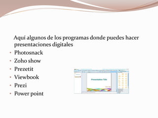 Aquí algunos de los programas donde puedes hacer
presentaciones digitales
• Photosnack
• Zoho show
• Prezetit
• Viewbook
• Prezi
• Power point