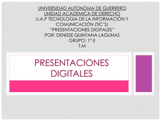 UNIVERSIDAD AUTONOMA DE GUERRERO 
UNIDAD ACADEMICA DE DERECHO 
U.A.P TECNOLOGIA DE LA INFORMACIÓN Y 
COMUNICACIÓN (TIC’S) 
“PRESENTACIONES DIGITALES” 
POR: DENISSE QUINTANA LAGUNAS 
GRUPO: 1° E 
T.M 
PRESENTACIONES 
DIGITALES 
 