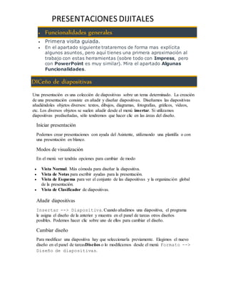 PRESENTACIONES DIJITALES 
 Funcionalidades generales 
 Primera visita guiada. 
 En el apartado siguiente trataremos de forma mas explícita 
algunos asuntos, pero aquí tienes una primera aproximación al 
trabajo con estas herramientas (sobre todo con Impress, pero 
con PowerPoint es muy similar). Mira el apartado Algunas 
Funcionalidades. 
DICeño de diapositivas 
Una presentación es una colección de diapositivas sobre un tema determinado. La creación 
de una presentación consiste en añadir y diseñar diapositivas. Diseñamos las diapositivas 
añadiéndoles objetos diversos: textos, dibujos, diagramas, fotografías, gráficos, vídeos, 
etc. Los diversos objetos se suelen añadir desde el menú insertar. Si utilizamos 
diapositivas prediseñadas, sólo tendremos que hacer clic en las áreas del diseño. 
Iniciar presentación 
Podemos crear presentaciones con ayuda del Asistente, utiliznando una plantilla o con 
una presentación en blanco. 
Modos de visualización 
En el menú ver tendrás opciones para cambiar de modo 
 Vista Normal. Más cómoda para diseñar la diapositiva. 
 Vista de Notas para escribir ayudas para la presentación. 
 Vista de Esquema para ver el conjunto de las diapositivas y la organización global 
de la presentación. 
 Vista de Clasificador de diapositivas. 
Añadir diapositivas 
Insertar --> Diapositiva. Cuando añadimos una diapositiva, el programa 
le asigna el diseño de la anterior y muestra en el panel de tareas otros diseños 
posibles. Podemos hacer clic sobre uno de ellos para cambiar el diseño. 
Cambiar diseño 
Para modificar una diapositiva hay que seleccionarla previamente. Elegimos el nuevo 
diseño en el panel de tareasDiseños o lo modificamos desde el menú Formato --> 
Diseño de diapositivas. 
 