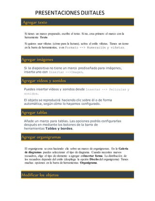 PRESENTACIONES DIJITALES 
Agregar texto 
Si tienes un marco preparado, escribe el texto. Si no, crea primero el marco con la 
herramienta Texto 
Si quieres usar viñetas (cómo para la lectura), activa el estilo viñetas. Tienes un icono 
en la barra de herramientas, o en Formato --> Numeración y viñetas. 
Agregar imágenes 
Si la diapositiva no tiene un marco prediseñado para imágenes, 
inserta uno con Insertar -->Imagen. 
Agregar vídeos y sonidos 
Puedes insertar vídeos y sonidos desde Insertar --> Películas y 
sonidos. 
El objeto se reproducirá haciendo clic sobre él o de forma 
automática, según cómo lo hayamos configurado. 
Agregar tablas 
Añade un marco para tablas. Las opciones podrás configurarlas 
después en mediante los botones de la barra de 
herramientas Tablas y bordes. 
Agregar organigramas 
El organigrama se crea haciendo clic sobre un marco de organigramas. En la Galería 
de diagramas puedes seleccionar el tipo de diagrama. Cuando necesites nuevos 
recuadros, elige el tipo de elemento a agregar enInsertar forma. La distribución de 
los recuadros depende del estilo (despliega la opción Diseño del organigrama) Tienes 
muchas opciones en la barra de herramientas Organigrama. 
Modificar los objetos 
 