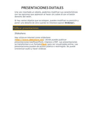 PRESENTACIONES DIJITALES 
Una vez insertado un objeto, podemos modificar sus características 
con las opciones que aparecen al hacer clic sobre él con el botón 
derecho del ratón. 
Si hay varios objetos que se solapan, puedes modificar su posición y 
poner uno delante de otro cuando te interese (opcion Ordenar). 
Publicar presentaciones 
Slideshare. 
Hay sitios en internet como slideshare 
(http://www.slideshare.net) donde puedes publicar 
presentaciones tipoPowerPoint, Impress o PDF. Las presentaciones 
se transforman a un formatoFlash para ser visualizadas online. Las 
presentaciones pueden de acceso público o restringido. Se puede 
sincronizar audio y hacer slidecas 

