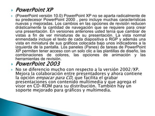  PowerPoint XP 
 (PowerPoint versión 10.0) PowerPoint XP no se aparta radicalmente de 
su predecesor PowerPoint 2000 , pero incluye muchas características 
nuevas y mejoradas. Los cambios en las opciones de revisión reducen 
drásticamente la cantidad de navegación que se requiere para crear 
una presentación. En versiones anteriores usted tenía que cambiar de 
vistas a fin de ver miniaturas de su presentación. La vista normal 
enmendada incluye el texto de cada diapositiva o RGP y además una 
vista en miniatura de sus gráficos colocada bajo unos indicadores a la 
izquierda de la pantalla. Los paneles (Panes) de tareas de PowerPoint 
XP permiten tener acceso con un solo clic a las plantillas de diseño, las 
combinaciones de colores, las opciones de animación y las 
herramientas de revisión. 
 PowerPoint 2003 
 No se diferencio mucho con respecto a la versión 2002/XP. 
Mejora la colaboración entre presentadores y ahora contiene 
la opción empacar para CD, que facilita el grabar 
presentaciones con contenido multimedia y que agrega el 
visor en CD-ROM para su distribución. También hay un 
soporte mejorado para gráficos y multimedia. 
 
