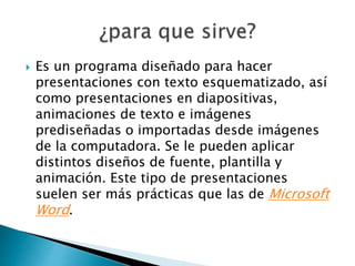  Es un programa diseñado para hacer 
presentaciones con texto esquematizado, así 
como presentaciones en diapositivas, 
animaciones de texto e imágenes 
prediseñadas o importadas desde imágenes 
de la computadora. Se le pueden aplicar 
distintos diseños de fuente, plantilla y 
animación. Este tipo de presentaciones 
suelen ser más prácticas que las de Microsoft 
Word. 
 