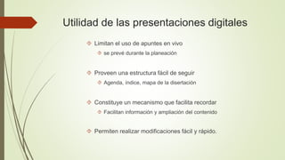 Utilidad de las presentaciones digitales 
 Limitan el uso de apuntes en vivo 
 se prevé durante la planeación 
 Proveen una estructura fácil de seguir 
 Agenda, índice, mapa de la disertación 
 Constituye un mecanismo que facilita recordar 
 Facilitan información y ampliación del contenido 
 Permiten realizar modificaciones fácil y rápido. 
 