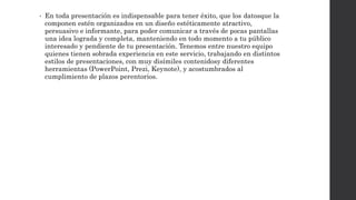 • En toda presentación es indispensable para tener éxito, que los datosque la 
componen estén organizados en un diseño estéticamente atractivo, 
persuasivo e informante, para poder comunicar a través de pocas pantallas 
una idea lograda y completa, manteniendo en todo momento a tu público 
interesado y pendiente de tu presentación. Tenemos entre nuestro equipo 
quienes tienen sobrada experiencia en este servicio, trabajando en distintos 
estilos de presentaciones, con muy disímiles contenidosy diferentes 
herramientas (PowerPoint, Prezi, Keynote), y acostumbrados al 
cumplimiento de plazos perentorios. 
 