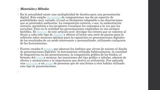 • Materiales y Métodos 
• En la actualidad existe una multiplicidad de diseños para una presentación 
digital. Este amplio inventario de composiciones nos da un espectro de 
posibilidades muy variado, el cual es fácilmente adaptable a las disertaciones 
que se pretenden ambientar. La composición correcta, o sea, la ambientación 
correcta, permitiría a los receptores visualizar los conceptos a la vez que los 
escuchan. Pero en la realidad las presentaciones empleadas no son siempre 
factibles. El objetivo de este artículo será: divulgar los errores que se cometen al 
llevar a cabo este tipo de diseño; y ofrecer al lector una serie de pautas para la 
reflexión sobre maneras óptimas para la exposición en presentaciones digitales 
de los resultados de un modo interesante y personalizado, utilizando cualquiera 
de las herramientas. 
• Fueron creados 8 grupos que abarcan los ámbitos que sirven de asiento al diseño 
de presentaciones digitales: la herramienta utilizada habitualmente, la cantidad 
de diapositivas en las presentaciones, la composición gráfica de los fondos, el 
formato del texto a mostrar, las inserciones del tipo gráfico y tabular, además de 
efectos y animaciones y la importancia que deriva su utilización. Fue aplicada 
una encuesta a un grupo de personas que de una forma u otra habían utilizado 
este tipo de presentaciones. 
• 
 