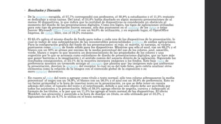 • Resultados y Discusión 
• De la muestra escogida, el 57,7% correspondió con profesores, el 30,8% a estudiantes y el 11,5% restante 
se dedicaban a otras tareas. Del total, el 53,8% había diseñado en algún momento presentaciones de al 
menos 30 diapositivas, lo que indica que la cantidad de diapositivas es considerada un obstáculo al 
momento del diseño de las presentaciones digitales. Como era lógico, los tipos de aplicaciones utilizadas 
para este tipo de presentación fueron escasas, sólo dos puntuaron en el análisis de los datos y éstas 
fueron: Microsoft Office PowerPoint® con un 84,6% de utilización, y en segundo lugar, el OpenOffice 
Impress, de código libre, con el 19,2% restante. 
• El 65,4% aplica el mismo diseño de fondo para todas y cada una de las diapositivas de la presentación, lo 
cual es índice de una subexplotación de las innumerables potencialidades gráficas de ambas aplicaciones. 
Para la configuración gráfica del fondo de las presentaciones: ni rojo, ni marrón, ni naranja, ni violeta 
puntuaron como colores de fondo sólido para las diapositivas. Mientras que sólo el azul, con un 69,2% y el 
blanco con un 50% se sitúan por encima de la media porcentual del uso de los colores, azul, amarillo, 
verde, blanco y negro; lo que muestra un desconocimiento de las propiedades de los colores y una 
sugestión por lo que se aconseja como estándares de diseño de presentaciones digitales, que no hace más 
que poner barreras a la imaginación y el sentido común del usuario directo de la aplicación. Siguiendo los 
resultados consiguientes, el 23,1% de la muestra incorpora imágenes a los fondos. Este bajo valor de 
preferencia muestra un tremendo arraigo al concepto que plantea que: las imágenes más que ambientar 
la presentación, desvían la atención del receptor, lo cual no es del todo falso, pero cabría analizar otros 
elementos como la relación de la imagen con el contenido global de la exposición o su 
mero carácter decorativo. 
• En cuanto al color del texto a agregar como título o texto normal, sólo tres colores sobrepasaron la media 
porcentual: el negro con un 76,9%, el blanco con un 38,5% y el azul con un 30,8% de preferencia. Este es 
un factor primordial a la hora de insertar texto en la presentación, ya que se debe tener en cuenta 
además del color, el tamaño del texto y el interlineado, debido a que este objeto debe ser percibido por 
todos los asistentes a la presentación. Sólo el 38,5% agrega efectos de negrita, cursiva y subrayado al 
formato de los títulos, a la par que un 11,5% los agrega al texto normal de las diapositivas. El efecto 
WordArt, tan atrayente y socorrido a la hora de diseñar un título, es sólo utilizado por el 33,3%, y 
lógicamente sólo un 6,7% lo utiliza en el texto normal. 
• 
 