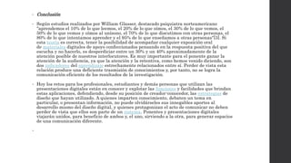 • Conclusión 
• Según estudios realizados por William Glasser, destacado psiquiatra norteamericano 
"aprendemos el 10% de lo que leemos, el 20% de lo que oímos, el 30% de lo que vemos, el 
50% de lo que vemos y oímos al unísono, el 70% de lo que discutimos con otras personas, el 
80% de lo que intentamos aprender y el 95% de lo que enseñamos a otras personas"[3]. Si 
esta teoría es correcta, tener la posibilidad de acompañar cualquier exposición oral 
de materiales digitales de apoyo confeccionados pensando en la respuesta positiva del que 
escucha y no hacerlo, es desperdiciar entre un 30% y un 40% aproximadamente de la 
atención posible de nuestros interlocutores. Es muy importante para el ponente ganar la 
atención de la audiencia, ya que la atención y la retentiva, como hemos venido diciendo, son 
dos indicadores del aprendizaje estrechamente relacionados entre sí. Perder de vista esta 
relación produce una deficiente trasmisión de conocimientos y, por tanto, no se logra la 
comunicación eficiente de los resultados de la investigación. 
• Hoy los retos para los profesionales, estudiantes y demás personas que utilizan las 
presentaciones digitales están en conocer y explotar las funciones y facilidades que brindan 
estas aplicaciones, defendiendo, desde su posición de creador-conocedor, las estrategias de 
diseño que hayan utilizado. A quienes imparten conocimiento, debaten un tema en 
particular, o presentan información, no puede olvidárseles sus innegables aportes al 
desarrollo mismo del diseño digital, y quienes protagonizan el acto de comunicar no deben 
perder de vista que ellos son parte de un sistema. Ponentes y presentaciones digitales 
viajarán unidos, para beneficio de ambos y, el uno, sirviendo a la otra, para generar espacios 
de una comunicación diferente. 
• 
 
