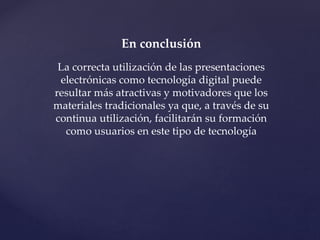 En conclusión 
La correcta utilización de las presentaciones 
electrónicas como tecnología digital puede 
resultar más atractivas y motivadores que los 
materiales tradicionales ya que, a través de su 
continua utilización, facilitarán su formación 
como usuarios en este tipo de tecnología 

