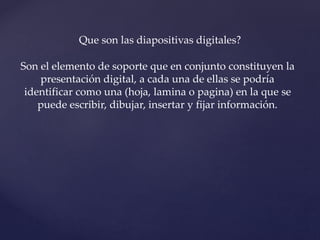 Que son las diapositivas digitales? 
Son el elemento de soporte que en conjunto constituyen la 
presentación digital, a cada una de ellas se podría 
identificar como una (hoja, lamina o pagina) en la que se 
puede escribir, dibujar, insertar y fijar información. 
 