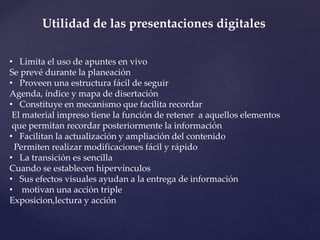 Utilidad de las presentaciones digitales 
• Limita el uso de apuntes en vivo 
Se prevé durante la planeación 
• Proveen una estructura fácil de seguir 
Agenda, índice y mapa de disertación 
• Constituye en mecanismo que facilita recordar 
El material impreso tiene la función de retener a aquellos elementos 
que permitan recordar posteriormente la información 
• Facilitan la actualización y ampliación del contenido 
Permiten realizar modificaciones fácil y rápido 
• La transición es sencilla 
Cuando se establecen hipervínculos 
• Sus efectos visuales ayudan a la entrega de información 
• motivan una acción triple 
Exposicion,lectura y acción 
 