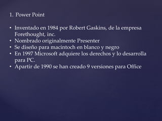 1. Power Point 
• Inventado en 1984 por Robert Gaskins, de la empresa 
Forethought, inc. 
• Nombrado originalmente Presenter 
• Se diseño para macintoch en blanco y negro 
• En 1997 Microsoft adquiere los derechos y lo desarrolla 
para PC. 
• Apartir de 1990 se han creado 9 versiones para Office 
 