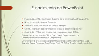 El nacimiento de PowerPoint 
 Inventado en 1984 por Robert Gaskins, de la empresa Forethought, Inc. 
 Nombrado originalmente Presenter 
 Se diseño para Macintoch en blanco y negro. 
 En 1987 Microsoft adquiere los derechos y lo desarrolla para PC. 
 A partir de 1990 se han creado nueve versiones para Office. 
Estimación de usuarios de Office Card (2005) Departamento de 
Comercialización de Microsoft Corporation 
¿PowerPoint o presentación digital? Impress Open Office PowerPoint Mac 
Keynote Apple Presenter Corel PowerPoint PC Office Ovation Freelance Lotus 
 