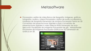 Metasoftware 
 Procesador y editor de video Banco de tipografía, imágenes, gráficos, 
fotografías, audios y videos Procesador y editor de audio Localizador e 
instalador de tipografía Generador de sombras Procesador Textos en 3D 
Convertidor de presentaciones digitales a Flash Convertidor de 
presentaciones digitales a video Selector RGB Generador de auto-ejecución 
Visualizador de imágenes Procesador de gifs. Metasoftware 
Procesador de imágenes Procesador Gráficos en 3D Generador de 
Gráficos en 3D 
 