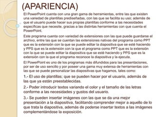 CARACTERÍSTICAS 
(APARIENCIA) 
El PowerPoint cuenta con una gran gama de herramientas, entre las que existen 
una variedad de plantillas prediseñadas, con las que se facilita su uso; además de 
que el usuario puede hacer sus propias plantillas conforme a las necesidades 
específicas que necesite, gracias a las distintas herramientas con que cuenta el 
PowerPoint. 
Este programa cuenta con variedad de extensiones con las que puede guardarse el 
archivo, entre las que se cuentan las extensiones nativas del programa como PPT 
que es la extensión con la que se puede editar la diapositiva que se esté haciendo 
y PPS que es la extensión con la que el programa como PPT que es la extensión 
con la que se puede editar la diapositiva que se esté haciendo y PPS que es la 
extensión con la que el programa reconoce la diapositiva y la ejecuta. 
El PowerPoint es uno de los programas más difundidos para las presentaciones, 
por ser de uso sencillo y por poseer una gama muy extensa de herramientas con 
las que se puede personalizar las diapositivas que hagamos, tales como: 
1.- El uso de plantillas; que se pueden hacer por el usuario, además de 
las que ya están preestablecidas. 
2.- Poder introducir textos variando el color y el tamaño de las letras 
conforme a las necesidades y gustos del usuario. 
3.- Se pueden insertar imágenes con las que se da una mejor 
presentación a la diapositiva, facilitando comprender mejor a aquello de lo 
que trata la diapositiva, además de poderse insertar textos a las imágenes 
complementándose la exposición. 
 