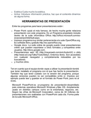  Estética Cuida mucho la estética. 
 Activa: Introduce información práctica, haz que el contenido dinamice 
de alguna forma. 
HERRAMIENTAS DE PRESENTACIÓN 
Entre los programas para hacer presentaciones están : 
 Power Point: quizá el más famoso, de hecho mucha gente relaciona 
presentación con este programa. Es un Programa propietario incluido 
dentro de la suite informática Office. http://office.microsoft.com/es-es/ 
powerpoint/default.aspx. 
 Impress: programa muy similar perteneciente a la suite OpenOffice.org. 
Es software libre y gratuito.http://es.openoffice.org. 
 Google docs: La suite online de google puede crear presentaciones 
online que pueden exportarse a otros formatos y compartirse entre 
usuarios. http://docs.google.com. 
 Presentaciones web: S5 (http://meyerweb.com/eric/tools/s5/) o slidy 
(http://www.w3.org/Talks/Tools/Slidy/). Entornos libres. Son accesibles 
con cualquier navegador y completamente indexables por los 
buscadores. 
 y muchos otros. 
Ten en cuenta que el equipo donde vayas a utilizar la presentación tendrá 
que tener instalado el programa con el que has hecho la presentación. 
También hay que tener cuidado con la versión del programa, porque 
algunas versiones pueden no ser compatibles entre sí. Impress por 
ejemplo puede leer y guardar en el formato de Power Point, pero no al 
revés. 
Microsoft PowerPoint es un programa de presentación desarrollado 
para sistemas operativos Microsoft Windows y Mac OS. Ampliamente 
usado en distintos campos como en la enseñanza, negocios, etc. 
Según las cifras de Microsoft Corporation, cerca de 30 millones de 
presentaciones son realizadas con PowerPoint cada día. Forma parte 
de la suite Microsoft Office. 
 