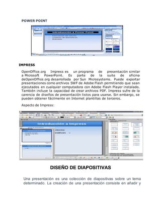 POWER POINT 
IMPRESS 
OpenOffice.org Impress es un programa de presentación similar 
a Microsoft PowerPoint. Es parte de la suite de oficina 
deOpenOffice.org desarrollada por Sun Microsystems. Puede exportar 
presentaciones como archivos SWF de Adobe Flash permitiendo que sean 
ejecutados en cualquier computadora con Adobe Flash Player instalado. 
También incluye la capacidad de crear archivos PDF. Impress sufre de la 
carencia de diseños de presentación listos para usarse. Sin embargo, se 
pueden obtener fácilmente en Internet plantillas de terceros. 
Aspecto de Impress: 
DISEÑO DE DIAPOSITIVAS 
Una presentación es una colección de diapositivas sobre un tema 
determinado. La creación de una presentación consiste en añadir y 
 