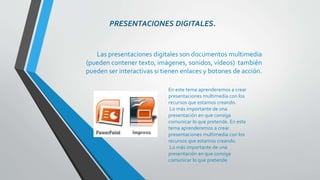 PRESENTACIONES DIGITALES. 
Las presentaciones digitales son documentos multimedia 
(pueden contener texto, imágenes, sonidos, vídeos) también 
pueden ser interactivas si tienen enlaces y botones de acción. 
En este tema aprenderemos a crear 
presentaciones multimedia con los 
recursos que estamos creando. 
Lo más importante de una 
presentación en que consiga 
comunicar lo que pretende. En este 
tema aprenderemos a crear 
presentaciones multimedia con los 
recursos que estamos creando. 
Lo más importante de una 
presentación en que consiga 
comunicar lo que pretende. 
 