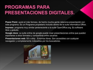 Power Point: quizá el más famoso, de hecho mucha gente relaciona presentación con 
este programa. Es un Programa propietario incluido dentro de la suite informática Office. 
Impress: programa muy similar perteneciente a la suite OpenOffice.org. Es software 
libre y gratuito. 
Google docs: La suite online de google puede crear presentaciones online que pueden 
exportarse a otros formatos y compartirse entre usuarios 
Presentaciones web: S5 o slidy . Entornos libres. Son accesibles con cualquier 
navegador y completamente indexables por los buscadores. 
 