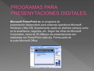 Microsoft PowerPoint es un programa de 
presentación desarrollado para sistemas operativos Microsoft 
Windows y Mac OS. Ampliamente usado en distintos campos como 
en la enseñanza, negocios, etc. Según las cifras de Microsoft 
Corporation, cerca de 30 millones de presentaciones son 
realizadas con PowerPoint cada día. Forma parte de 
la suite Microsoft Office. 
