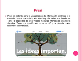  Prezi es potente para la visualización de información dinámica y a 
menudo hemos comentado en este blog de todas sus bondades 
Tiene la capacidad de crear mapas mentales interactivos altamente 
visuales. Tiene una función de zoom en 3D y te permite crear 
recorridos asombrosos. 
 