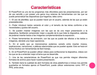 • El PowerPoint es uno de los programas más difundidos para las presentaciones, por ser 
de uso sencillo y por poseer una gama muy extensa de herramientas con las que se 
puede personalizar las diapositivas que hagamos, tales como: 
• 1.- El uso de plantillas; que se pueden hacer por el usuario, además de las que ya están 
preestablecidas. 
• 2.- Poder introducir textos variando el color y el tamaño de las letras conforme a las 
necesidades y gustos del usuario. 
• 3.- Se pueden insertar imágenes con las que se da una mejor presentación a la 
diapositiva, facilitando comprender mejor a aquello de lo que trata la diapositiva, además 
de poderse insertar textos a las imágenes complementándose la exposición. 
• 4.- Posee herramientas de animación, con las que se puede dar efectos a los textos e 
imágenes, dándole una mejor apariencia. 
• 5.- En el audio que ya mencionamos podemos variarlo entre insertar música, 
explicaciones, narraciones, o pláticas relacionadas que se pueden ajustar. Esto se hace en 
forma intuitiva con herramientas de fácil manejo. 
• 6.- En el PowerPoint se pueden utilizar videos para confeccionar la diapositiva, videos con 
los que se da a entender mejor el tema que se desarrolla. 
• 7.- Una de las características de PowerPoint es que nos permite integrar diferentes 
formatos de archivo para hacer nuestra presentación. 
• 8.- También tiene la cualidad de abrir formatos de otras plataformas e incluso nos permite 
guardarlos en formatos ajenos al PowerPoint, puede utilizar extensiones como: PPT o 
PPS, entre otras. 
 