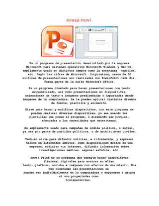 POWER POINT. 
Es un programa de presentación desarrollado por la empresa 
Microsoft para sistemas operativos Microsoft Windows y Mac OS, 
ampliamente usado en distintos campos como la enseñanza, negocios, 
etc. Según las cifras de Microsoft Corporation, cerca de 30 
millones de presentaciones son realizadas con PowerPoint cada día. 
Forma parte de la suite Microsoft Office. 
Es un programa diseñado para hacer presentaciones con texto 
esquematizado, así como presentaciones en diapositivas, 
animaciones de texto e imágenes prediseñadas o importadas desde 
imágenes de la computadora. Se le pueden aplicar distintos diseños 
de fuente, plantilla y animación. 
Sirve para hacer y modificar diapositivas, con este programa se 
pueden realizar diversas diapositivas, ya sea usando las 
plantillas que posee el programa, o diseñando las propias, 
adecuadas a las necesidades que necesitemos. 
Es ampliamente usado para campañas de índole política, o social, 
ya sea por parte de partidos políticos, o de asociaciones civiles. 
También sirve para difundir noticias, e información, y expresar 
hechos en diferentes ámbitos, como disposiciones dentro de una 
empresa, noticias vía internet, difundir información sobre 
investigaciones médicas, exponer estudios, etc. 
Power Point es un programa que permite hacer dispositivas 
(láminas) digitales para mostrar en ellas 
texto, gráficos, sonidos e imágenes con efectos de movimiento. Una 
vez diseñadas las presentaciones se 
pueden ver individualmente en la computadora o exponerse a grupos 
si son proyectadas como 
transparencias. 
