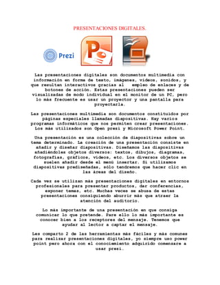 PRESENTACIONES DIGITALES. 
Las presentaciones digitales son documentos multimedia con 
información en forma de texto, imágenes, videos, sonidos, y 
que resultan interactivos gracias al empleo de enlaces y de 
botones de acción. Estas presentaciones pueden ser 
visualizadas de modo individual en el monitor de un PC, pero 
lo más frecuente es usar un proyector y una pantalla para 
proyectarla. 
Las presentaciones multimedia son documentos constituidos por 
páginas especiales llamadas diapositivas. Hay varios 
programas informáticos que nos permiten crear presentaciones. 
Los más utilizados son Open prezi y Microsoft Power Point. 
Una presentación es una colección de diapositivas sobre un 
tema determinado. La creación de una presentación consiste en 
añadir y diseñar diapositivas. Diseñamos las diapositivas 
añadiéndoles objetos diversos: textos, dibujos, diagramas, 
fotografías, gráficos, vídeos, etc. Los diversos objetos se 
suelen añadir desde el menú insertar. Si utilizamos 
diapositivas prediseñadas, sólo tendremos que hacer clic en 
las áreas del diseño. 
Cada vez se utilizan más presentaciones digitales en entornos 
profesionales para presentar productos, dar conferencias, 
exponer temas, etc. Muchas veces se abusa de estas 
presentaciones consiguiendo aburrir más que atraer la 
atención del auditorio. 
Lo más importante de una presentación en que consiga 
comunicar lo que pretende. Pare ello lo más importante es 
conocer bien a los receptores del mensaje. Tenemos que 
ayudar al lector a captar el mensaje. 
Les comparto 2 de las herramientas más fáciles y más comunes 
para realizar presentaciones digitales, yo siempre uso power 
point pero ahora con el conociemiento adquirido comenzare a 
usar prezi. 
 