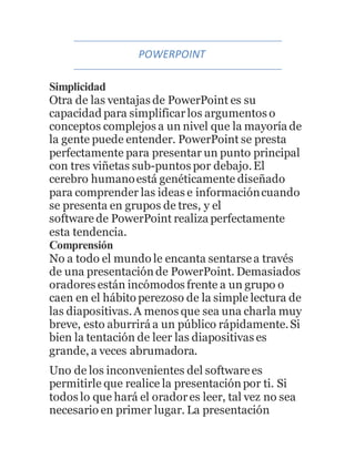 POWERPOINT 
Simplicidad 
Otra de las ventajas de PowerPoint es su 
capacidad para simplificar los argumentos o 
conceptos complejos a un nivel que la mayoría de 
la gente puede entender. PowerPoint se presta 
perfectamente para presentar un punto principal 
con tres viñetas sub-puntos por debajo. El 
cerebro humano está genéticamente diseñado 
para comprender las ideas e información cuando 
se presenta en grupos de tres, y el 
software de PowerPoint realiza perfectamente 
esta tendencia. 
Comprensión 
No a todo el mundo le encanta sentarse a través 
de una presentación de PowerPoint. Demasiados 
oradores están incómodos frente a un grupo o 
caen en el hábito perezoso de la simple lectura de 
las diapositivas. A menos que sea una charla muy 
breve, esto aburrirá a un público rápidamente. Si 
bien la tentación de leer las diapositivas es 
grande, a veces abrumadora. 
Uno de los inconvenientes del software es 
permitirle que realice la presentación por ti. Si 
todos lo que hará el orador es leer, tal vez no sea 
necesario en primer lugar. La presentación 
 