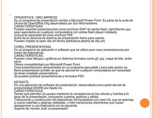
OPENOFFICE. ORG IMPRESS
Es un programa de presentación similar a Microsoft Power Point. Es parte de la suite de
oficina de OpenOffice.Org desarrollada por Sun Microsistems.
CARACTERISTICAS
Pueden exportar presentaciones como archivos SWF de adobe flash, permitiendo que
sean ejecutados en cualquier computadora con adobe flash player instalado.
Incluye la capacidad de crear archivos PDF.
Sufre de la carencia de diseños de presentación listos para usarse.
Pueden instalar la open clip art library (biblioteca abierta de clip art)
COREL PRESENTATIONS.
Es un programa de aplicación o software que se utiliza para crear presentaciones por
medio de diapositivas.
CARACTERÍSTICAS.
Pueden crear dibujos o gráficos en distintos formatos como gif, jpq, mapa de bits, entre
otros.
Ofrece compatibilidad con Microsoft Power Point.
Crea presentaciones almacenadas en un programa ejecutable (.exe) esta opción se
llama presentación portátil, es que se ejecuta en cualquier computadora sin necesidad
de tener instalado presentations.
Se pueden publicar presentaciones a formatos PDF.
KEYNOTE
Es una aplicación de software de presentación, desarrollada como parte del set de
productividad IWORK por Apple inc.
CARACTERÍSTICAS.
Temas que permiten al usuario mantener la consistencia en los colores y fuentes a lo
largo de la presentación, incluyendo cuadros, gráficos y tablas.
Transiciones y construcción de diapositivas 3d impulsadas con open GL que se asemeja
a cubos rodantes o páginas volteadas, o bien transiciones disolventes que hacen
desaparecer a una diapositiva con la siguiente.
Soporte de monitor dual: el presentador.
 