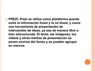  PREZI: Prezi se utiliza como plataforma puente
entre la información lineal y la no lineal, y como
una herramienta de presentación de
intercambio de ideas, ya sea de manera libre o
bien estructurada. El texto, las imágenes, los
vídeos y otros medios de presentación se
ponen encima del lienzo y se pueden agrupar
en marcos.
 