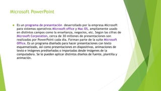 Microsoft PowerPoint 
 Es un programa de presentación desarrollado por la empresa Microsoft 
para sistemas operativos Microsoft office y Mac OS, ampliamente usado 
en distintos campos como la enseñanza, negocios, etc. Según las cifras de 
Microsoft Corporation, cerca de 30 millones de presentaciones son 
realizadas por PowerPoint cada día. Forman parte de la suite Microsoft 
Office. Es un programa diseñado para hacer presentaciones con texto 
esquematizado, así como presentaciones en diapositivas, animaciones de 
texto e imágenes prediseñadas o importadas desde imágenes de la 
computadora. Se le pueden aplicar distintos diseños de fuente, plantilla y 
animación. 
 