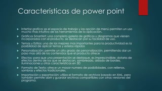 Caracteristicas de power point 
 Interfaz grafica: es el espacio de trabajo y las opción de menú permiten un uso 
mucho mas intuitivo de las herramientas de la aplicación. 
 Gráficos SmartArt: una completa galería de gráficos y diagramas que vienen 
incorporados con el producto, se destacan por su facilidad de uso. 
 Temas y Estilos: una de las mejores mas importantes para la productividad es la 
posibilidad de aplicar temas y estelos rápidos 
 Personalización: permite un alto grado de personalización, permitiendo dar un 
paso mas allá de los contenidos que el producto ofrece 
 Efectos: para que una presentación se destaque, es imprescindible; dotarla de 
efectos dentro de los que se destacan, sombreado, aislado de bordes, 
iluminaciones y otras características en 3D 
 Formato de Texto: ofrece un mayor numero de posibilidades, con rellenos, 
sombras y efectos tradicionales. 
 Importación y exportación: utiliza el formato de archivos basado en XML, pero 
también permite abrir y guardar archivos compartibles con otras versiones del 
programa. 
 