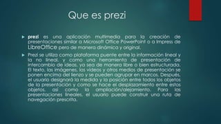 Que es prezi 
 prezi es una aplicación multimedia para la creación de 
presentaciones similar a Microsoft Office PowerPoint o a Impress de 
LibreOffice pero de manera dinámica y original. 
 Prezi se utiliza como plataforma puente entre la información lineal y 
la no lineal, y como una herramienta de presentación de 
intercambio de ideas, ya sea de manera libre o bien estructurada. 
El texto, las imágenes, los vídeos y otros medios de presentación se 
ponen encima del lienzo y se pueden agrupar en marcos. Después, 
el usuario designará la medida y la posición entre todos los objetos 
de la presentación y como se hace el desplazamiento entre estos 
objetos, así como la ampliación/alejamiento. Para las 
presentaciones lineales, el usuario puede construir una ruta de 
navegación prescrita. 
 