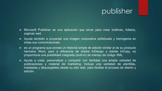 publisher 
 Microsoft Publisher es una aplicación que sirver para crear bolitines, folletos, 
paginas wed. 
 Ayuda también a proyectar una imagen corporativa sofisticada y hemogenia en 
todas sus comunicaciones. 
 es un programa que provee un historial simple de edición similar al de su producto 
hermano Word, pero a diferencia de Adobe InDesign y Adobe InCopy, no 
proporciona una posibilidad integrada (built-in) de manejo de código XML. 
 Ayuda a crear, personalizar y compartir con facilidad una amplia variedad de 
publicaciones y material de marketing. Incluye una variedad de plantillas, 
instaladas y descargables desde su sitio web, para facilitar el proceso de diseño y 
edición. 
 
