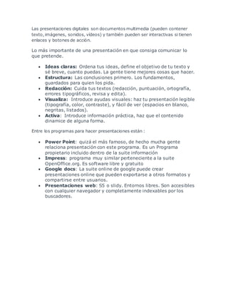 Las presentaciones digitales son documentos multimedia (pueden contener 
texto, imágenes, sonidos, vídeos) y también pueden ser interactivas si tienen 
enlaces y botones de acción. 
Lo más importante de una presentación en que consiga comunicar lo 
que pretende. 
 Ideas claras: Ordena tus ideas, define el objetivo de tu texto y 
sé breve, cuanto puedas. La gente tiene mejores cosas que hacer. 
 Estructura: Las conclusiones primero. Los fundamentos, 
guardados para quien los pida. 
 Redacción: Cuida tus textos (redacción, puntuación, ortografía, 
errores tipográficos, revisa y edita). 
 Visualiza: Introduce ayudas visuales: haz tu presentación legible 
(tipografía, color, contraste), y fácil de ver (espacios en blanco, 
negritas, listados). 
 Activa: Introduce información práctica, haz que el contenido 
dinamice de alguna forma. 
Entre los programas para hacer presentaciones están : 
 Power Point: quizá el más famoso, de hecho mucha gente 
relaciona presentación con este programa. Es un Programa 
propietario incluido dentro de la suite información 
 Impress: programa muy similar perteneciente a la suite 
OpenOffice.org. Es software libre y gratuito 
 Google docs: La suite online de google puede crear 
presentaciones online que pueden exportarse a otros formatos y 
compartirse entre usuarios. 
 Presentaciones web: S5 o slidy. Entornos libres. Son accesibles 
con cualquier navegador y completamente indexables por los 
buscadores. 
