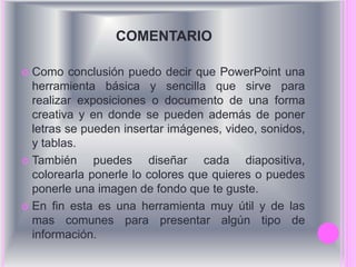 COMENTARIO 
 Como conclusión puedo decir que PowerPoint una 
herramienta básica y sencilla que sirve para 
realizar exposiciones o documento de una forma 
creativa y en donde se pueden además de poner 
letras se pueden insertar imágenes, video, sonidos, 
y tablas. 
 También puedes diseñar cada diapositiva, 
colorearla ponerle lo colores que quieres o puedes 
ponerle una imagen de fondo que te guste. 
 En fin esta es una herramienta muy útil y de las 
mas comunes para presentar algún tipo de 
información. 
