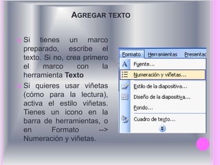 AGREGAR TEXTO 
 Si tienes un marco 
preparado, escribe el 
texto. Si no, crea primero 
el marco con la 
herramienta Texto 
 Si quieres usar viñetas 
(cómo para la lectura), 
activa el estilo viñetas. 
Tienes un icono en la 
barra de herramientas, o 
en Formato --> 
Numeración y viñetas. 
 