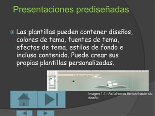 Presentaciones prediseñadas 
 Las plantillas pueden contener diseños, 
colores de tema, fuentes de tema, 
efectos de tema, estilos de fondo e 
incluso contenido. Puede crear sus 
propias plantillas personalizadas. 
Imagen 1.1.- Así ahorras tiempo haciendo 
diseño 
 
