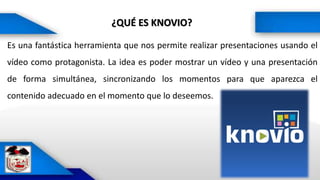 ¿QUÉ ES KNOVIO?
Es una fantástica herramienta que nos permite realizar presentaciones usando el
vídeo como protagonista. La idea es poder mostrar un vídeo y una presentación
de forma simultánea, sincronizando los momentos para que aparezca el
contenido adecuado en el momento que lo deseemos.
 